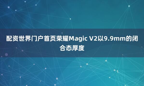 配资世界门户首页荣耀Magic V2以9.9mm的闭合态厚度