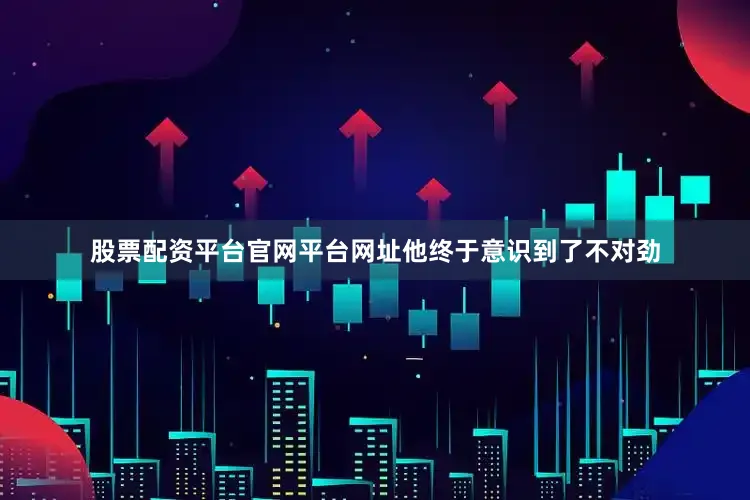 股票配资平台官网平台网址他终于意识到了不对劲