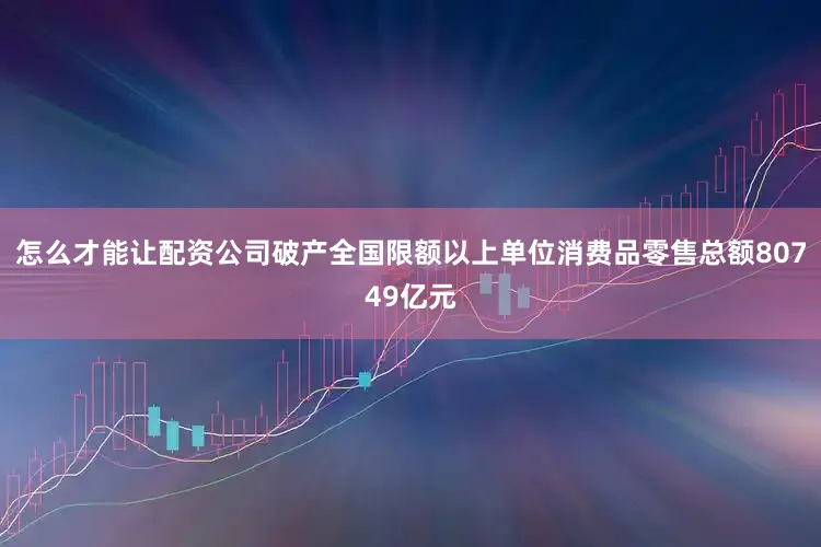 怎么才能让配资公司破产全国限额以上单位消费品零售总额80749亿元