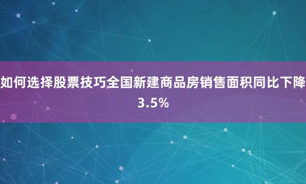 如何选择股票技巧全国新建商品房销售面积同比下降3.5%
