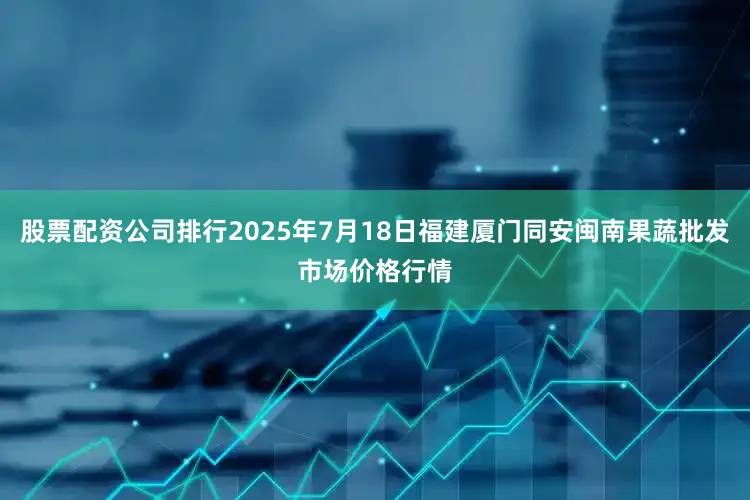 股票配资公司排行2025年7月18日福建厦门同安闽南果蔬批发市场价格行情