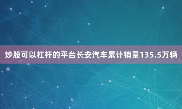 炒股可以杠杆的平台长安汽车累计销量135.5万辆