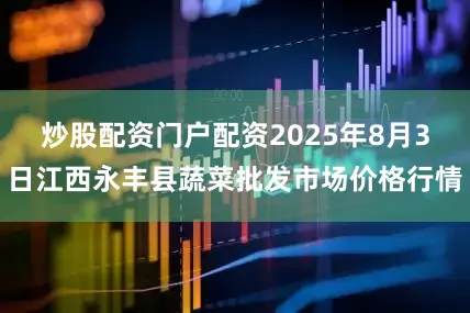 炒股配资门户配资2025年8月3日江西永丰县蔬菜批发市场价格行情