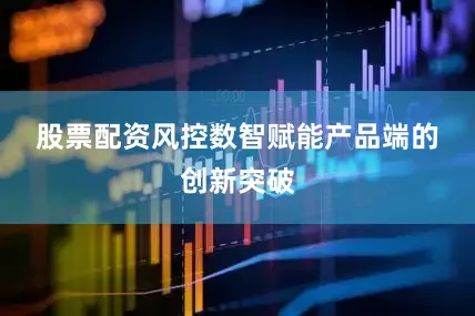 股票配资风控　　数智赋能　　产品端的创新突破