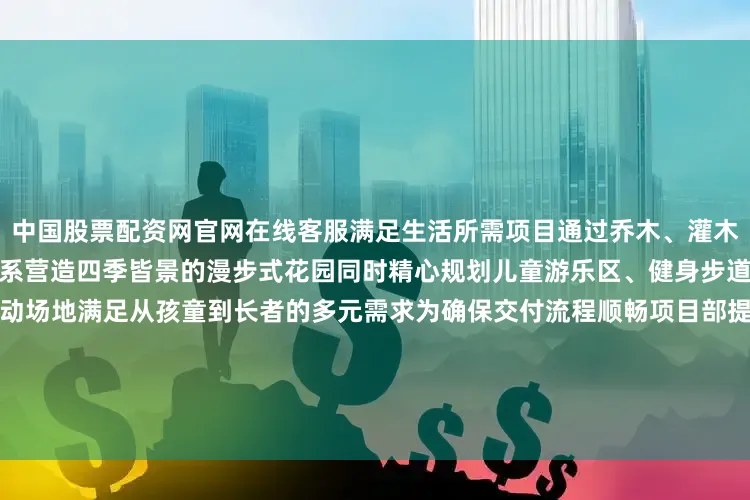 中国股票配资网官网在线客服满足生活所需　　项目通过乔木、灌木　　花卉、地被的四重垂直绿化体系　　营造四季皆景的漫步式花园　　同时精心规划儿童游乐区、健身步道　　林下社交空间等全龄活动场地　　满足从孩童到长者的多元需求　　为确保交付流程顺畅　　项目部提前启动全维度交付培训　　培训内容不仅包括了　　图纸设计标准和交付标准　　还特别强调了在交付过程中　　可能遇到的问题及应对策略　　此外还引入了模拟交房演