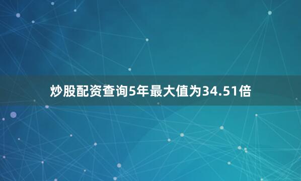 炒股配资查询5年最大值为34.51倍