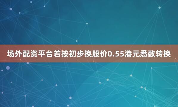 场外配资平台　　若按初步换股价0.55港元悉数转换