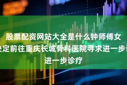 股票配资网站大全是什么钟师傅女儿决定前往重庆长城骨科医院寻求进一步诊疗