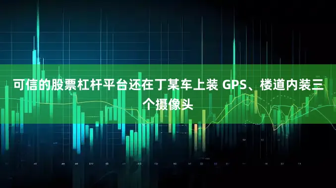 可信的股票杠杆平台还在丁某车上装 GPS、楼道内装三个摄像头