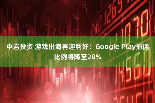 中岩投资 游戏出海再迎利好：Google Play抽佣比例将降至20%