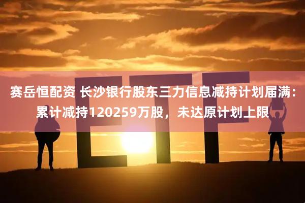 赛岳恒配资 长沙银行股东三力信息减持计划届满：累计减持120259万股，未达原计划上限