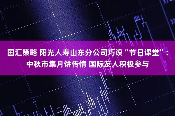 国汇策略 阳光人寿山东分公司巧设“节日课堂”：中秋市集月饼传情 国际友人积极参与