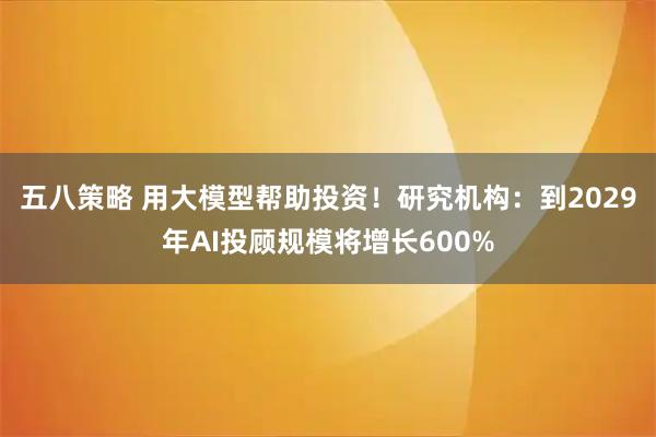 五八策略 用大模型帮助投资！研究机构：到2029年AI投顾规模将增长600%