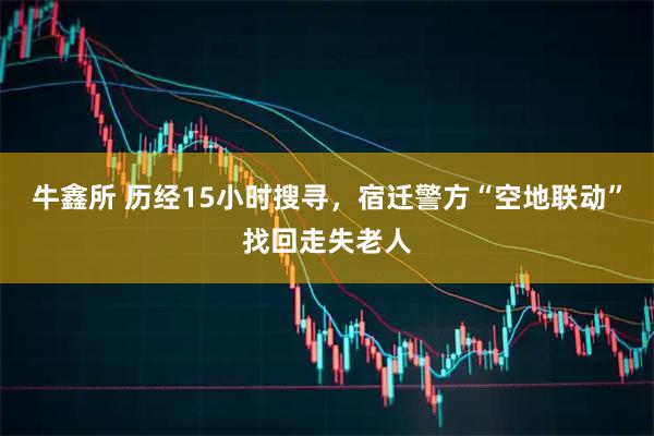 牛鑫所 历经15小时搜寻，宿迁警方“空地联动”找回走失老人