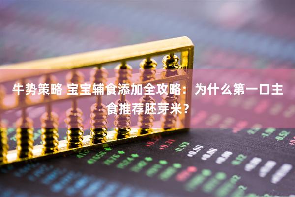 牛势策略 宝宝辅食添加全攻略：为什么第一口主食推荐胚芽米？