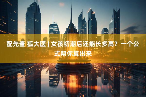 配先查 狐大医 | 女孩初潮后还能长多高？一个公式帮你算出来