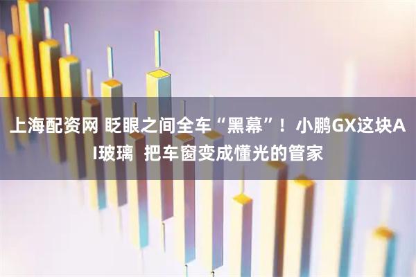 上海配资网 眨眼之间全车“黑幕”！小鹏GX这块AI玻璃  把车窗变成懂光的管家
