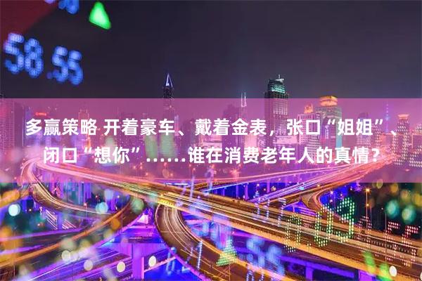 多赢策略 开着豪车、戴着金表，张口“姐姐”、闭口“想你”……谁在消费老年人的真情？