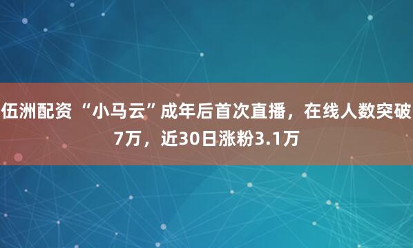 伍洲配资 “小马云”成年后首次直播，在线人数突破7万，近30日涨粉3.1万