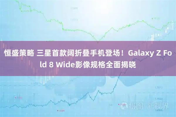 恒盛策略 三星首款阔折叠手机登场！Galaxy Z Fold 8 Wide影像规格全面揭晓