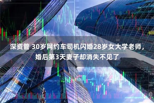 深资管 30岁网约车司机闪婚28岁女大学老师，婚后第3天妻子却消失不见了