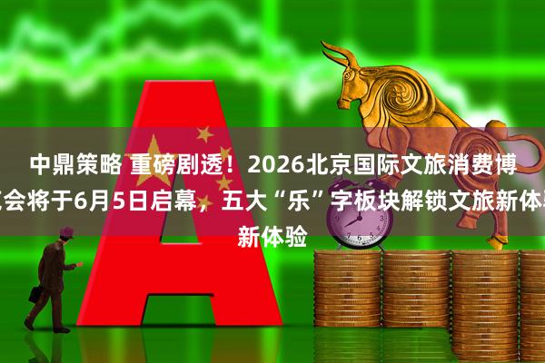 中鼎策略 重磅剧透！2026北京国际文旅消费博览会将于6月5日启幕，五大“乐”字板块解锁文旅新体验