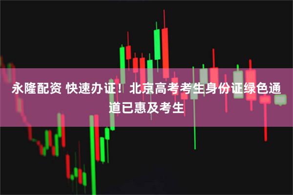 永隆配资 快速办证！北京高考考生身份证绿色通道已惠及考生