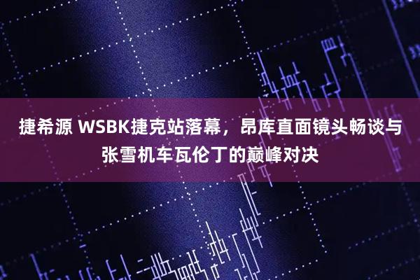 捷希源 WSBK捷克站落幕，昂库直面镜头畅谈与张雪机车瓦伦丁的巅峰对决