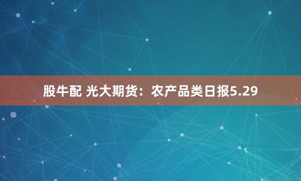 股牛配 光大期货：农产品类日报5.29