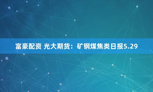 富豪配资 光大期货：矿钢煤焦类日报5.29