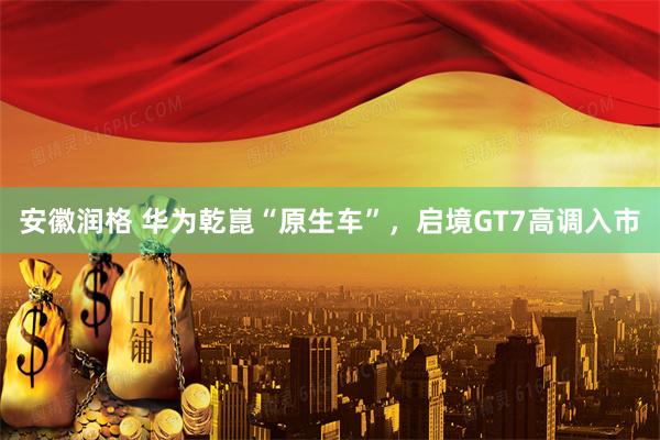 安徽润格 华为乾崑“原生车”，启境GT7高调入市