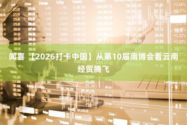 闻喜 【2026打卡中国】从第10届南博会看云南经贸腾飞