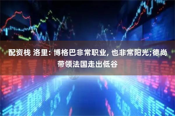 配资栈 洛里: 博格巴非常职业, 也非常阳光;德尚带领法国走出低谷